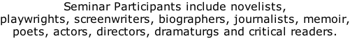 Seminar Participants include novelists, playwrights, screenwriters, biographers, journalists, memoir, poets, actors, directors, dramaturgs and critical readers.
